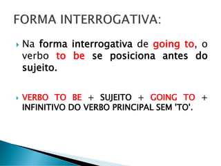  Na forma interrogativa de going to, o
verbo to be se posiciona antes do
sujeito.
 VERBO TO BE + SUJEITO + GOING TO +
INFINITIVO DO VERBO PRINCIPAL SEM 'TO'.
 