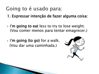 1. Expressar intenção de fazer alguma coisa:
 I'm going to eat less to try to lose weight.
(Vou comer menos para tentar emagrecer.)
 I'm going (to go) for a walk.
(Vou dar uma caminhada.)
 