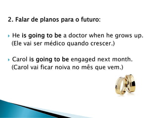 2. Falar de planos para o futuro:
 He is going to be a doctor when he grows up.
(Ele vai ser médico quando crescer.)
 Carol is going to be engaged next month.
(Carol vai ficar noiva no mês que vem.)
 