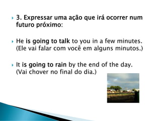  3. Expressar uma ação que irá ocorrer num
futuro próximo:
 He is going to talk to you in a few minutes.
(Ele vai falar com você em alguns minutos.)
 It is going to rain by the end of the day.
(Vai chover no final do dia.)
 
