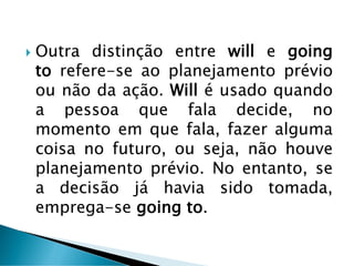  Outra distinção entre will e going
to refere-se ao planejamento prévio
ou não da ação. Will é usado quando
a pessoa que fala decide, no
momento em que fala, fazer alguma
coisa no futuro, ou seja, não houve
planejamento prévio. No entanto, se
a decisão já havia sido tomada,
emprega-se going to.
 