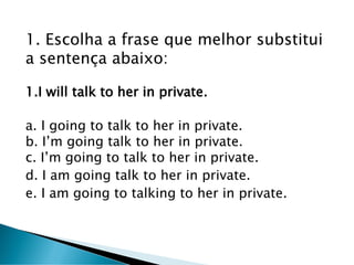 1. Escolha a frase que melhor substitui
a sentença abaixo:
1.I will talk to her in private.
a. I going to talk to her in private.
b. I’m going talk to her in private.
c. I’m going to talk to her in private.
d. I am going talk to her in private.
e. I am going to talking to her in private.
 