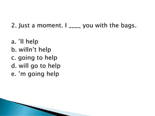 2. Just a moment. I ____ you with the bags.
a. ’ll help
b. willn’t help
c. going to help
d. will go to help
e. ’m going help
 