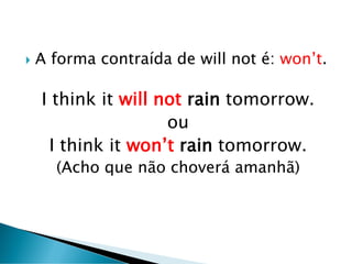  A forma contraída de will not é: won’t.
I think it will not rain tomorrow.
ou
I think it won’t rain tomorrow.
(Acho que não choverá amanhã)
 