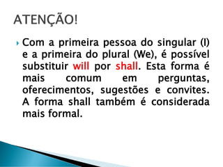  Com a primeira pessoa do singular (I)
e a primeira do plural (We), é possível
substituir will por shall. Esta forma é
mais comum em perguntas,
oferecimentos, sugestões e convites.
A forma shall também é considerada
mais formal.
 