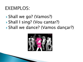  Shall we go? (Vamos?)
 Shall I sing? (Vou cantar?)
 Shall we dance? (Vamos dançar?)
 