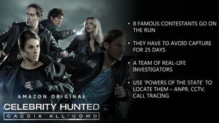 • 8 FAMOUS CONTESTANTS GO ON
THE RUN
• THEY HAVE TO AVOID CAPTURE
FOR 25 DAYS
• A TEAM OF REAL-LIFE
INVESTIGATORS
• USE ‘POWERS OF THE STATE’ TO
LOCATE THEM – ANPR, CCTV,
CALL TRACING
 