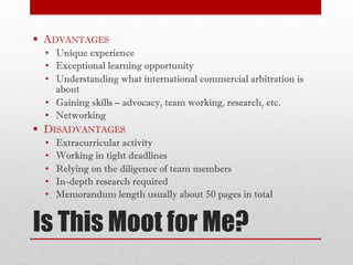 Is This Moot for Me?
§ ADVANTAGES
• Unique experience
• Exceptional learning opportunity
• Understanding what international commercial arbitration is
about
• Gaining skills – advocacy, team working, research, etc.
• Networking
§ DISADVANTAGES
• Extracurricular activity
• Working in tight deadlines
• Relying on the diligence of team members
• In-depth research required
• Memorandum length usually about 50 pages in total
 