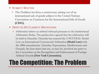 The Competition: The Problem
§ SUBJECT MATTER
• The Problem involves a controversy arising out of an
international sale of goods subject to the United Nations
Convention on Contracts for the International Sale of Goods
(CISG).
§ DISPUTE SETTLEMENT MECHANISM
• Arbitration before an arbitral tribunal pursuant to the Institutional
Arbitration Rules. The parties have agreed that the arbitration will
be held in Danubia. Danubia has enacted the UNCITRAL Model
Law on International Commercial Arbitration (Model Law) with
the 2006 amendments. Danubia, Equatoriana, Mediterraneo and
Oceania, the four states that are, or may be, involved are party to
the Convention on the Recognition and Enforcement of Foreign
Arbitral Awards (New York Convention).
 