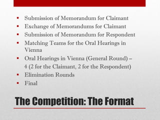 The Competition: The Format
§ Submission of Memorandum for Claimant
§ Exchange of Memorandums for Claimant
§ Submission of Memorandum for Respondent
§ Matching Teams for the Oral Hearings in
Vienna
§ Oral Hearings in Vienna (General Round) –
4 (2 for the Claimant, 2 for the Respondent)
§ Elimination Rounds
§ Final
 