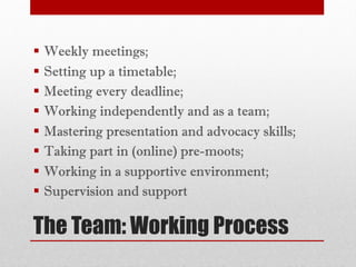 The Team: Working Process
§ Weekly meetings;
§ Setting up a timetable;
§ Meeting every deadline;
§ Working independently and as a team;
§ Mastering presentation and advocacy skills;
§ Taking part in (online) pre-moots;
§ Working in a supportive environment;
§ Supervision and support
 