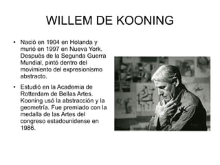 WILLEM DE KOONING
● Nació en 1904 en Holanda y
murió en 1997 en Nueva York.
Después de la Segunda Guerra
Mundial, pintó dentro del
movimiento del expresionismo
abstracto.
● Estudió en la Academia de
Rotterdam de Bellas Artes.
Kooning usó la abstracción y la
geometría. Fue premiado con la
medalla de las Artes del
congreso estadounidense en
1986.
 