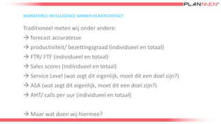 WORKFORCE INTELLIGENCE BINNEN KLANTCONTACT
Traditioneel meten wij onder andere:
 forecast accuratesse
 productiviteit/ bezettingsgraad (individueel en totaal)
 FTR/ FTF (individueel en totaal)
 Sales scores (individueel en totaal)
 Service Level (wat zegt dit eigenlijk, moet dit een doel zijn?)
 ASA (wat zegt dit eigenlijk, moet dit een doel zijn?)
 AHT/ calls per uur (individueel en totaal)
 Maar wat doen wij hiermee?
 