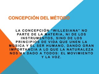 CONCEPCIÓN DEL MÉTODO

     LA CONCEPCIÓN “WILLESIANA” NO
      PA R T E D E L A M AT E R I A , N I D E L O S
        I N S T RU M E N T O S, S I N O D E LO S
     PRINCIPIOS DE VIDA QUE UNEN LA
MÚSICA Y EL SER HUMANO, DANDO GRAN
I M P O R T A N C I A A L O Q U E L A N AT U R A L E Z A
NOS HA DADO A TODOS: EL MOVIMIENTO
                       Y LA VOZ.
 