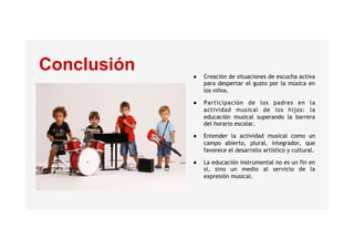 Conclusión ●  Creación de situaciones de escucha activa
para despertar el gusto por la música en
los niños.
●  Participación de los padres en la
actividad musical de los hijos: la
educación musical superando la barrera
del horario escolar.
●  Entender la actividad musical como un
campo abierto, plural, integrador, que
favorece el desarrollo artístico y cultural.
●  La educación instrumental no es un fin en
sí, sino un medio al servicio de la
expresión musical.
 
