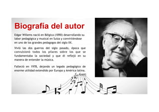 Biografía del autor
Edgar Willems nació en Bélgica (1890) desarrollando su
labor pedagógica y musical en Suiza y convirtiéndose
en uno de los grandes pedagogos del siglo XX.
Vivió las dos guerras del siglo pasado, época que
convulsionó todos los pilares sobre los que se
fundamentaba la sociedad y que él reflejó en su
manera de entender la música.
Falleció en 1978, dejando un legado pedagógico de
enorme utilidad extendido por Europa y América latina.
 
