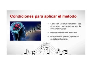 Condiciones para aplicar el método
●  Conocer profundamente los
principios psicológicos de la
educación musical.
●  Disponer del material adecuado.
●  El movimiento y la voz, que están
en todo ser humano.
 