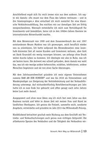 Vorwort: Mein Weg zur Willenskraft | 13
Anschließend ergab sich für mich immer eins aus dem anderen. Ich sag-
te mir damals: »Du musst nur dem Fluss des Lebens vertrauen – und in
ihn hineinspringen.« Also entschied ich mich zunächst für eine klassi-
sche Verkäuferausbildung. Das erschien mir zur damaligen Zeit am Erfolg
versprechendsten. Hiernach entwickelte ich mich zum Vertriebsprofi für
Investments und Immobilien, bevor ich in den 1990er-Jahren Karriere im
internationalen Börsenhandel machte.
Mit dem Börsencrash von 1999 und dem Zusammenbruch des erst 1997
entstandenen Neuen Marktes war ich gezwungen, mich beruflich wieder
neu zu orientieren. Ich hatte aufgrund des Börsendesasters zwar inner-
halb kürzester Zeit all meine Kunden und Investoren verloren, aber Gott
sei Dank finanziell ein wenig vorsorgen können, um anfangs ohne Druck
weiter durchs Leben zu kommen. Ich überlegte mir also in Ruhe, was ich
am besten kann. Die Antwort war schnell gefunden, denn damals war wohl
das, was ich wie wenige andere beherrschte, erzählen, telefonieren, andere
Menschen begeistern und sie von einer Sache überzeugen.
Mit dem Jahrtausendwechsel gründete ich mein eigenes Unternehmen
namens RAN AN DEN KUNDEN® und war bis 2010 als Unternehmer und
Wanderprediger zur Steigerung der Vertriebsleistung und der Verkaufsför-
derung unterwegs. Auf einhundertfünfzig Hotelübernachtungen pro Jahr
hatte ich es zum Ende hin gebracht und offen gesagt nach zehn Jahren
keine Lust mehr darauf.
Ausgepowert und ohne neue Ideen zog ich mich fast zwei Jahre aus dem
Business zurück und lebte in dieser Zeit mit meiner Frau und Hund im
ländlichen Oberbayern. Ich genoss die Freizeit, sammelte mich, sondierte
Angebote, entwickelte und gründete im Jahr 2013 das Willenskraft-Prinzip.
Rückblickend betrachtet geschah mein Rückzug aus dem Geschäft mit Ver-
triebs- und Verkaufsschulungen auch genau zum richtigen Zeitpunkt: Die
altbekannte Spezies des Verkäufers und die Tätigkeit des Verkaufens ver-
 