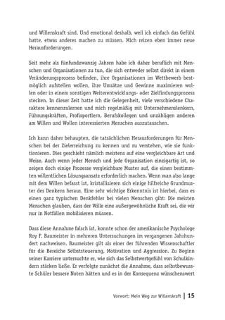 Vorwort: Mein Weg zur Willenskraft | 15
und Willenskraft sind. Und emotional deshalb, weil ich einfach das Gefühl
hatte, etwas anderes machen zu müssen. Mich reizen eben immer neue
Herausforderungen.
Seit mehr als fünfundzwanzig Jahren habe ich daher beruflich mit Men-
schen und Organisationen zu tun, die sich entweder selbst direkt in einem
Veränderungsprozess befinden, ihre Organisationen im Wettbewerb best-
möglich aufstellen wollen, ihre Umsätze und Gewinne maximieren wol-
len oder in einem sonstigen Weiterentwicklungs- oder Zielfindungsprozess
stecken. In dieser Zeit hatte ich die Gelegenheit, viele verschiedene Cha-
raktere kennenzulernen und mich regelmäßig mit Unternehmenslenkern,
Führungskräften, Profisportlern, Berufskollegen und unzähligen anderen
am Willen und Wollen interessierten Menschen auszutauschen.
Ich kann daher behaupten, die tatsächlichen Herausforderungen für Men-
schen bei der Zielerreichung zu kennen und zu verstehen, wie sie funk-
tionieren. Dies geschieht nämlich meistens auf eine vergleichbare Art und
Weise. Auch wenn jeder Mensch und jede Organisation einzigartig ist, so
zeigen doch einige Prozesse vergleichbare Muster auf, die einen bestimm-
ten willentlichen Lösungsansatz erforderlich machen. Wenn man also lange
mit dem Willen befasst ist, kristallisieren sich einige hilfreiche Grundmus-
ter des Denkens heraus. Eine sehr wichtige Erkenntnis ist hierbei, dass es
einen ganz typischen Denkfehler bei vielen Menschen gibt: Die meisten
Menschen glauben, dass der Wille eine außergewöhnliche Kraft sei, die wir
nur in Notfällen mobilisieren müssen.
Dass diese Annahme falsch ist, konnte schon der amerikanische Psychologe
Roy F. Baumeister in mehreren Untersuchungen im vergangenen Jahrhun-
dert nachweisen. Baumeister gilt als einer der führenden Wissenschaftler
für die Bereiche Selbststeuerung, Motivation und Aggression. Zu Beginn
seiner Karriere untersuchte er, wie sich das Selbstwertgefühl von Schulkin-
dern stärken ließe. Er verfolgte zunächst die Annahme, dass selbstbewuss-
te Schüler bessere Noten hätten und es in der Konsequenz wünschenswert
 