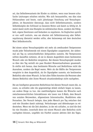 16 | Vorwort: Mein Weg zur Willenskraft
sei, das Selbstbewusstsein der Kinder zu stärken, wenn man bessere schu-
lische Leistungen erhalten möchte. Wie sich herausstellte, war dies eine
Fehlannahme und heute, nach jahrelanger Forschung und Versuchspro-
jekten, ist Baumeister überzeugt, dass nicht Selbstbewusstsein, sondern
Selbstdisziplin der Schlüssel zu besseren Noten und damit zu Erfolg ist. Er
meint damit nicht eine Disziplin im militärischen Sinne, sondern die Fähig-
keit, eigene Emotionen und Gedanken zu regulieren. Im Englischen spricht
er von »self control«, was am ehesten mit Selbststeuerung oder Selbst-
regulierung übersetzt werden sollte, aber keineswegs mit dem deutschen
Wort Selbstkontrolle.
Bei einem seiner Versuchsprojekte mit mehr als zweihundert Testpersonen
wurde jeder Teilnehmende mit einem Signalgeber ausgestattet, der sieben-
mal am Tag zu unterschiedlichen Zeitpunkten summte. Die Testpersonen
sollten daraufhin notieren, ob sie in diesem Augenblick einen bestimmten
Wunsch oder ein Bedürfnis verspürten. Bei diesem Versuchsprojekt wurden
so über den Tag verteilt ein paar Hundert Momentaufnahmen gesammelt.
Es stellte sich heraus, dass bestimmte Wünsche und Bedürfnisse nicht die
Ausnahme, sondern die Regel waren. Mehr als die Hälfte der Testpersonen
verspürte in dem Augenblick, als ihr Signalgeber summte, ein bestimmtes
Bedürfnis oder einen Wunsch. In fast allen Fällen konnten die Personen aber
diesem Bedürfnis oder ihrem Wunsch situationsbedingt nicht nachgeben.
Die am häufigsten genannten Bedürfnisse bei diesem Versuch waren die, zu
essen, zu schlafen oder die gegenwärtige Arbeit einfach liegen zu lassen,
um andere Dinge zu tun. Am zweithäufigsten kamen die Wünsche nach
zwischenmenschlichen Interaktionen wie Lesen von E-Mails, dem Besuch
von sozialen Netzwerken, allgemeinem Internetsurfen, Musikhören oder
Fernsehen. Der Versuch belegte, dass jeder Mensch pro Tag zwischen drei
und vier Stunden damit zubringt, Verlockungen und Ablenkungen zu wi-
derstehen. Wenn wir die Zeit abziehen, in der wir schlafen, so sind die drei
bis vier Stunden, innerhalb derer wir einem Wunsch oder Bedürfnis nicht
nachgeben können, ungefähr ein Fünftel unserer aktiven Zeit des Tages.
 