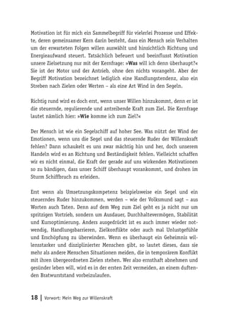 18 | Vorwort: Mein Weg zur Willenskraft
Motivation ist für mich ein Sammelbegriff für vielerlei Prozesse und Effek-
te, deren gemeinsamer Kern darin besteht, dass ein Mensch sein Verhalten
um der erwarteten Folgen willen auswählt und hinsichtlich Richtung und
Energieaufwand steuert. Tatsächlich befeuert und beeinflusst Motivation
unsere Zielsetzung nur mit der Kernfrage: »Was will ich denn überhaupt?«
Sie ist der Motor und der Antrieb, ohne den nichts vorangeht. Aber der
Begriff Motivation bezeichnet lediglich eine Handlungstendenz, also ein
Streben nach Zielen oder Werten – als eine Art Wind in den Segeln.
Richtig rund wird es doch erst, wenn unser Willen hinzukommt, denn er ist
die steuernde, regulierende und antreibende Kraft zum Ziel. Die Kernfrage
lautet nämlich hier: »Wie komme ich zum Ziel?«
Der Mensch ist wie ein Segelschiff auf hoher See. Was nützt der Wind der
Emotionen, wenn uns die Segel und das steuernde Ruder der Willenskraft
fehlen? Dann schaukelt es uns zwar mächtig hin und her, doch unserem
Handeln wird es an Richtung und Beständigkeit fehlen. Vielleicht schaffen
wir es nicht einmal, die Kraft der gerade auf uns wirkenden Motivationen
so zu bändigen, dass unser Schiff überhaupt vorankommt, und drohen im
Sturm Schiffbruch zu erleiden.
Erst wenn als Umsetzungskompetenz beispielsweise ein Segel und ein
steuerndes Ruder hinzukommen, werden – wie der Volksmund sagt – aus
Worten auch Taten. Denn auf dem Weg zum Ziel geht es ja nicht nur um
spritzigen Vortrieb, sondern um Ausdauer, Durchhaltevermögen, Stabilität
und Kursoptimierung. Anders ausgedrückt ist es auch immer wieder not-
wendig, Handlungsbarrieren, Zielkonflikte oder auch mal Unlustgefühle
und Erschöpfung zu überwinden. Wenn es überhaupt ein Geheimnis wil-
lensstarker und disziplinierter Menschen gibt, so lautet dieses, dass sie
mehr als andere Menschen Situationen meiden, die in temporärem Konflikt
mit ihren übergeordneten Zielen stehen. Wer also ernsthaft abnehmen und
gesünder leben will, wird es in der ersten Zeit vermeiden, an einem duften-
den Bratwurststand vorbeizulaufen.
 