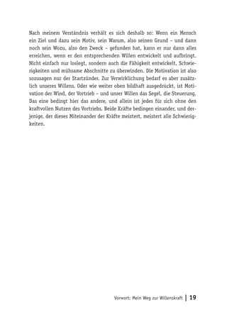 Vorwort: Mein Weg zur Willenskraft | 19
Nach meinem Verständnis verhält es sich deshalb so: Wenn ein Mensch
ein Ziel und dazu sein Motiv, sein Warum, also seinen Grund – und dann
noch sein Wozu, also den Zweck – gefunden hat, kann er nur dann alles
erreichen, wenn er den entsprechenden Willen entwickelt und aufbringt.
Nicht einfach nur loslegt, sondern auch die Fähigkeit entwickelt, Schwie-
rigkeiten und mühsame Abschnitte zu überwinden. Die Motivation ist also
sozusagen nur der Startzünder. Zur Verwirklichung bedarf es aber zusätz-
lich unseres Willens. Oder wie weiter oben bildhaft ausgedrückt, ist Moti-
vation der Wind, der Vortrieb – und unser Willen das Segel, die Steuerung.
Das eine bedingt hier das andere, und allein ist jedes für sich ohne den
kraftvollen Nutzen des Vortriebs. Beide Kräfte bedingen einander, und der-
jenige, der dieses Miteinander der Kräfte meistert, meistert alle Schwierig-
keiten.
 