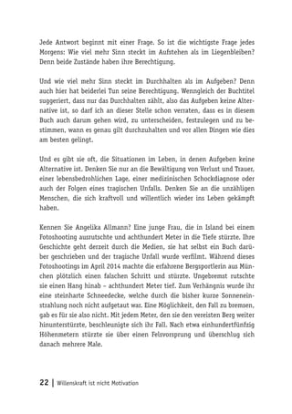 22 | Willenskraft ist nicht Motivation
Jede Antwort beginnt mit einer Frage. So ist die wichtigste Frage jedes
Morgens: Wie viel mehr Sinn steckt im Aufstehen als im Liegenbleiben?
Denn beide Zustände haben ihre Berechtigung.
Und wie viel mehr Sinn steckt im Durchhalten als im Aufgeben? Denn
auch hier hat beiderlei Tun seine Berechtigung. Wenngleich der Buchtitel
suggeriert, dass nur das Durchhalten zählt, also das Aufgeben keine Alter-
native ist, so darf ich an dieser Stelle schon verraten, dass es in diesem
Buch auch darum gehen wird, zu unterscheiden, festzulegen und zu be-
stimmen, wann es genau gilt durchzuhalten und vor allen Dingen wie dies
am besten gelingt.
Und es gibt sie oft, die Situationen im Leben, in denen Aufgeben keine
Alternative ist. Denken Sie nur an die Bewältigung von Verlust und Trauer,
einer lebensbedrohlichen Lage, einer medizinischen Schockdiagnose oder
auch der Folgen eines tragischen Unfalls. Denken Sie an die unzähligen
Menschen, die sich kraftvoll und willentlich wieder ins Leben gekämpft
haben.
Kennen Sie Angelika Allmann? Eine junge Frau, die in Island bei einem
Fotoshooting ausrutschte und achthundert Meter in die Tiefe stürzte. Ihre
Geschichte geht derzeit durch die Medien, sie hat selbst ein Buch darü-
ber geschrieben und der tragische Unfall wurde verfilmt. Während dieses
Fotoshootings im April 2014 machte die erfahrene Bergsportlerin aus Mün-
chen plötzlich einen falschen Schritt und stürzte. Ungebremst rutschte
sie einen Hang hinab – achthundert Meter tief. Zum Verhängnis wurde ihr
eine steinharte Schneedecke, welche durch die bisher kurze Sonnenein-
strahlung noch nicht aufgetaut war. Eine Möglichkeit, den Fall zu bremsen,
gab es für sie also nicht. Mit jedem Meter, den sie den vereisten Berg weiter
hinunterstürzte, beschleunigte sich ihr Fall. Nach etwa einhundertfünfzig
Höhenmetern stürzte sie über einen Felsvorsprung und überschlug sich
danach mehrere Male.
 