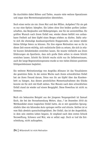 24 | Willenskraft ist nicht Motivation
Sie durchlebte dabei Höhen und Tiefen, musste viele weitere Operationen
und sogar eine Nerventransplantation überstehen.
Doch eines verlor sie nie: ihren Mut und den Willen. Aufgeben? Für sie gab
es nur eine Option: kämpfen. Ein Leben ohne ihre beiden großen Leiden-
schaften, das Berglaufen und Skibergsteigen, war für sie unvorstellbar. Ihr
größter Wunsch nach ihrem Unfall war, wieder dieses Gefühl von unfass-
barer Freiheit auf dem Gipfel eines Berges erleben zu dürfen. Dafür setz-
te sich die ehemalige Ausdauersportlerin Etappenziele, um immer wieder
kleine Erfolge feiern zu können. Für ihre eigene Motivation war es ihr in
dieser Zeit enorm wichtig, sich realistische Ziele zu setzen, die sich in rela-
tiv kurzen Zeitabständen erreichen lassen. Sie wusste vielleicht aus ihren
Erfahrungen als Sportlerin, dass sich große Ziele selten in einem Schritt
erreichen lassen. Schritt für Schritt wuchs nicht nur ihr Selbstvertrauen,
auch der lange Regenerationsprozess wurde so von vielen kleinen positiven
Erfolgserlebnissen begleitet.
Ein weiterer Motivationstipp von Angelika Allmann ist das Visualisieren
der gesetzten Ziele. In der ersten Woche nach ihrem schrecklichen Unfall
bat sie ihren Freund darum, Fotos von ihr am Gipfel über das Kranken-
bett zu hängen. Aus diesen persönlichen Momentaufnahmen des Glücks
konnte sie für sich viel Kraft ziehen. Vier Monate nach dem schrecklichen
Unfall stand sie wieder auf einem Berggipfel. Diese Powerfrau ist nicht zu
bremsen.
Noch ein bekanntes Beispiel aus der jüngeren Vergangenheit ist Samuel
Koch, der bei der Fernsehsendung Wetten, dass..? im Dezember 2010 als
Wettkandidat einen tragischen Unfall hatte, als er mit speziellen Sprung-
stiefeln über ein fahrendes Auto springen wollte und stürzte. Seither ist er
vom Hals abwärts querschnittsgelähmt. Der Unfall, das ist der Augenblick,
in dem sein zweites Leben begann. Er empfand nach dem ersten Schock
Verzweiflung, Schmerz und Wut, wie er selbst sagt. Doch er traf die Ent-
scheidung, nicht aufzugeben.
 