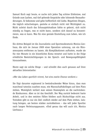 Willenskraft ist nicht Motivation | 25
Samuel Koch sagt heute, er suche sich jeden Tag schöne Erlebnisse, mal
Gründe zum Lachen, mal tief gehende Gespräche oder lohnende Herausfor-
derungen. Er bekomme und gebe hoffentlich viel Liebe. Negativen Dingen,
die täglich mitschwingen, gestehe er einfach nicht viel Wichtigkeit zu.
Nicht zuletzt durch das Schauspielstudium hätte er gelernt, sich nicht
ständig zu fragen, was er nicht kann, sondern sich darauf zu konzent-
rieren, was er kann. Was für eine geniale Einstellung zum Leben, wie ich
finde.
Ein drittes Beispiel ist die Journalistin und Sportmoderatorin Monica Lier-
haus, die sich im Januar 2009 einer Operation unterzog, um ein Hirn-
aneurysma entfernen zu lassen. Als Komplikationen auftraten, wurde sie
für vier Monate in ein künstliches Koma versetzt und hatte in der Folge
erhebliche Beeinträchtigungen in der Sprech- und Bewegungsfähigkeit
hinzunehmen.
Heute sagt sie solche Dinge – und schreibt dies auch genauso auf ihrer
aktuellen Internetseite:
»Wer das Leben sportlich nimmt, hat eine zweite Chance verdient.«
Sie fügt darunter ergänzend in beeindruckender Weise hinzu, dass man
manchmal tatenlos zusehen muss, wie Mannschaftskollegen auf dem Platz
stehen. Womöglich verliert man seinen Stammplatz an die nachrücken-
de Konkurrenz. Aber so ist das Geschäft. Der Weg zurück bedeutet harte
Arbeit, und in den meisten Fällen bleiben auch Rückschläge nicht aus.
Trotzdem gibt es nur ein Ziel: endlich wieder auf dem Platz stehen, Leis-
tung bringen, am besten stärker zurückkehren – das will jeder Sportler
nach langen Verletzungspausen. »Und genau das will auch ich, Monica
Lierhaus.«
 