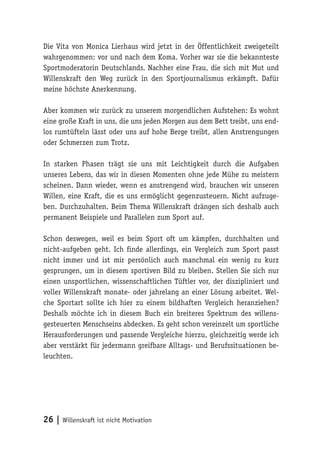 26 | Willenskraft ist nicht Motivation
Die Vita von Monica Lierhaus wird jetzt in der Öffentlichkeit zweigeteilt
wahrgenommen: vor und nach dem Koma. Vorher war sie die bekannteste
Sportmoderatorin Deutschlands. Nachher eine Frau, die sich mit Mut und
Willenskraft den Weg zurück in den Sportjournalismus erkämpft. Dafür
meine höchste Anerkennung.
Aber kommen wir zurück zu unserem morgendlichen Aufstehen: Es wohnt
eine große Kraft in uns, die uns jeden Morgen aus dem Bett treibt, uns end-
los rumtüfteln lässt oder uns auf hohe Berge treibt, allen Anstrengungen
oder Schmerzen zum Trotz.
In starken Phasen trägt sie uns mit Leichtigkeit durch die Aufgaben
unseres Lebens, das wir in diesen Momenten ohne jede Mühe zu meistern
scheinen. Dann wieder, wenn es anstrengend wird, brauchen wir unseren
Willen, eine Kraft, die es uns ermöglicht gegenzusteuern. Nicht aufzuge-
ben. Durchzuhalten. Beim Thema Willenskraft drängen sich deshalb auch
permanent Beispiele und Parallelen zum Sport auf.
Schon deswegen, weil es beim Sport oft um kämpfen, durchhalten und
nicht-aufgeben geht. Ich finde allerdings, ein Vergleich zum Sport passt
nicht immer und ist mir persönlich auch manchmal ein wenig zu kurz
gesprungen, um in diesem sportiven Bild zu bleiben. Stellen Sie sich nur
einen unsportlichen, wissenschaftlichen Tüftler vor, der diszipliniert und
voller Willenskraft monate- oder jahrelang an einer Lösung arbeitet. Wel-
che Sportart sollte ich hier zu einem bildhaften Vergleich heranziehen?
Deshalb möchte ich in diesem Buch ein breiteres Spektrum des willens-
gesteuerten Menschseins abdecken. Es geht schon vereinzelt um sportliche
Herausforderungen und passende Vergleiche hierzu, gleichzeitig werde ich
aber verstärkt für jedermann greifbare Alltags- und Berufssituationen be-
leuchten.
 
