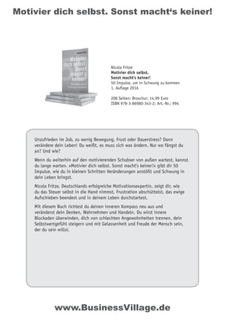 Motivier dich selbst. Sonst macht‘s keiner!
Unzufrieden im Job, zu wenig Bewegung, Frust oder Dauerstress? Dann
verändere dein Leben! Du weißt, es muss sich was ändern. Nur wo fängst du
an? Und wie?
Wenn du weiterhin auf den motivierenden Schubser von außen wartest, kannst
du lange warten. »Motivier dich selbst. Sonst macht‘s keiner!« gibt dir 50
Impulse, wie du in kleinen Schritten Veränderungen anstößt und Schwung in
dein Leben bringst.
Nicola Fritze, Deutschlands erfolgreiche Motivationsexpertin, zeigt dir, wie
du das Steuer selbst in die Hand nimmst, Frustration abschüttelst, das ewige
Aufschieben beendest und in deinem Leben durchstartest.
Mit diesem Buch richtest du deinen inneren Kompass neu aus und
veränderst dein Denken, Wahrnehmen und Handeln. Du wirst innere
Blockaden überwinden, dich von schlechten Angewohnheiten trennen, dein
Selbstwertgefühl steigern und mit Gelassenheit und Freude der Mensch sein,
der du sein willst.
Nicola Fritze
Motivier dich selbst.
Sonst macht‘s keiner!
50 Impulse, um in Schwung zu kommen
1. Auflage 2016
208 Seiten; Broschur; 14,99 Euro
ISBN 978-3-86980-343-2; Art.-Nr.: 994
www.BusinessVillage.de
 