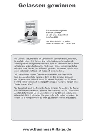 Gelassen gewinnen
Das Leben ist seit jeher stets ein Gewinnen und Verlieren: Besitz, Menschen,
Gesundheit, Leben, Zeit, Nerven, Geld … Bedingt durch die zunehmende
Schnelligkeit der heutigen Welt wird dieses Spiel mit Gewinn und Verlust immer
schneller und unberechenbarer. Das führt unser – immer noch steinzeitliches –
Gehirn an seine Grenzen. Wir fühlen uns getrieben, unzufrieden und ein nicht
enden wollendes Gefühl des »Ich muss noch etwas machen«.
Zeit, Gelassenheit als neue Überschrift für Ihr Leben zu wählen und im
Kopf für angenehme Ruhe zu sorgen. Denn mit dem gezielten Verändern
des Körperzustands ändert sich auch das mentale Empfinden und Ihr Gehirn
beginnt, immer weniger auf ehemalige Stressreize zu reagieren. Ab jetzt reiten
Sie den inneren Affen!
Wie das gelingt, zeigt Top-Trainer Dr. Martin Christian Morgenstern. Die Zutaten
dafür heißen gesunder Körper, gekonnte Stresssteuerung und das Loslassen von
Ängsten. Dafür müssen Sie Ihr Leben keineswegs auf den Kopf stellen, denn
Gelassenheit lässt sich handfest über ganz einfache Techniken entwickeln. So
werden Sie in wenigen Wochen zu einem gelassenen Gewinner Ihres Lebens!
Martin Christian Morgenstern
Gelassen gewinnen
Ab jetzt reitest du den Affen!
2. Auflage 2014
248 Seiten; Broschur; 24,80 Euro
ISBN 978-3-86980-238-1; Art.-Nr.: 929
www.BusinessVillage.de
 