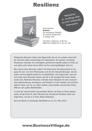 Erfolgreiche Menschen haben eine Eigenschaft, die sie von anderen unterschei-
det und doch sofort wahrnehmbar ist: Gelassenheit. Sie meistern schwierige
Situationen scheinbar mit Leichtigkeit, persönliche Angriffe prallen an ihnen ab
und selbst unter hohem Druck büßen sie ihre Leistungsfähigkeit nicht ein.
Was machen diese Menschen anders? Sie beherrschen die Gelassenheit im Um-
gang mit sich, mit ihren Mitmenschen und mit den Herausforderungen, die das
Leben und ihre tägliche Arbeit für sie bereithalten. Eine Eigenschaft, nach der
sich immer mehr Menschen sehnen und die in der heutigen Zeit immer bedeu-
tender wird. Resiliente Menschen verbinden diese Fähigkeit mit einer erstaunli-
chen Zielorientierung, Konsequenz und Disziplin in ihrem Handeln und erreichen
dadurch etwas, was sie von vielen anderen unterscheidet: persönlichen Erfolg
UND ein sehr großes Wohlbefinden.
In einer der wahrscheinlich spannendsten Reisen, der Reise zu Ihrem eigenen
Leben, bringt Ihnen Dr. Denis Mourlane das Konzept der Resilienz näher und
zeigt Ihnen, wie Sie es in Ihren Alltag integrieren.
Buch der Woche im Hamburger Abendblatt am 23./24. März 2013!
Resilienz
www.BusinessVillage.de
Bestseller,
6. Auflage über
10.000 verkaufte
Exemplare
Denis Mourlane
Resilienz
Die unentdeckte Fähigkeit
der wirklich Erfolgreichen
6. Auflage 2015
232 Seiten; Hardcover; 24,80 Euro
ISBN 978-3-86980-249-7; Art.-Nr.: 940
 