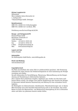 Michael Langheinrich
Willenskraft
Wenn Aufgeben keine Alternative ist
1. Auflage 2016
© BusinessVillage GmbH, Göttingen
Bestellnummern
ISBN 978-3-86980-341-8 (Druckausgabe)
ISBN 978-3-86980-342-5 (E-Book, PDF)
Direktbezug www.BusinessVillage.de/bl/991
Bezugs– und Verlagsanschrift
BusinessVillage GmbH
Reinhäuser Landstraße 22
37083 Göttingen
Telefon:	 +49 (0)5 51 20 99-1 00
Fax:	 +49 (0)5 51 20 99-1 05
E–Mail:	info@businessvillage.de
Web:	www.businessvillage.de
Layout und Satz
Sabine Kempke
Autorenfoto
Die Hoffotografen GmbH Berlin, www.hoffotografen.de
Druck und Bindung
www.booksfactory.de
Copyrightvermerk
Das Werk einschließlich aller seiner Teile ist urheberrechtlich geschützt. Jede Verwertung
außerhalb der engen Grenzen des Urheberrechtsgesetzes ist ohne Zustimmung des Verlages
unzulässig und strafbar.
Das gilt insbesondere für Vervielfältigung, Übersetzung, Mikroverfilmung und die Einspei-
cherung und Verarbeitung in elektronischen Systemen.
Alle in diesem Buch enthaltenen Angaben, Ergebnisse usw. wurden von dem Autor nach
bestem Wissen erstellt. Sie erfolgen ohne jegliche Verpflichtung oder Garantie des Verlages.
Er übernimmt deshalb keinerlei Verantwortung und Haftung für etwa vorhandene Unrich-
tigkeiten.
Die Wiedergabe von Gebrauchsnamen, Handelsnamen, Warenbezeichnungen usw. in diesem
Werk berechtigt auch ohne besondere Kennzeichnung nicht zu der Annahme, dass solche
Namen im Sinne der Warenzeichen- und Markenschutz-Gesetzgebung als frei zu betrachten
wären und daher von jedermann benutzt werden dürfen.
 