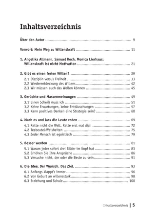 Inhaltsverzeichnis | 5
Inhaltsverzeichnis
Über den Autor .............................................................................. 9
Vorwort: Mein Weg zu Willenskraft .................................................. 11
1. Angelika Allmann, Samuel Koch, Monica Lierhaus:
Willenskraft ist nicht Motivation................................................. 21
2. Gibt es einen freien Willen? ....................................................... 29
2.1	Disziplin versus Freiheit.......................................................... 33
2.2	Wiederentdeckung des Willens.................................................. 42
2.3	Wir müssen auch das Wollen können ......................................... 45
3. Gerüchte und Massenmeinungen ................................................. 49
3.1	Einen Scheiß muss ich ............................................................ 51
3.2	Keine Erwartungen, keine Enttäuschungen ................................. 57
3.3	Kann positives Denken eine Strategie sein?................................ 60
4. Mach es und lass die Leute reden ................................................ 69
4.1	Rette nicht die Welt. Rette erst mal dich ................................... 72
4.2	Teebeutel-Weisheiten ............................................................. 75
4.3	Jeder Mensch ist egoistisch .................................................... 79
5. Besser werden ........................................................................... 81
5.1	Warum jeder sofort drei Bilder im Kopf hat................................. 83
5.2	Erhöhen Sie Ihre Ansprüche..................................................... 86
5.3	Versuche nicht, der oder die Beste zu sein.................................. 91
6. Die Idee. Der Wunsch. Das Ziel.................................................... 93
6.1	Anfangs klappt’s immer........................................................... 96
6.2	Von Geburt an willensstark....................................................... 98
6.3	Erziehung und Schule............................................................ 100
 
