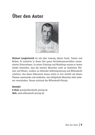 Über den Autor | 9
Über den Autor
Michael Langheinrich ist seit über zwanzig Jahren Coach, Trainer und
Redner. Er trainierte in dieser Zeit ganze Vertriebsmannschaften renom-
mierter Unternehmen. In seinen Trainings und Workshops musste er immer
wieder feststellen, dass die meisten Menschen nicht an fachlichen The-
men und Wissen, sondern an fehlender Selbstregulierung und Willenskraft
scheitern. Aus dieser Erkenntnis heraus setzte er sich vertieft mit diesen
Themen auseinander und entdeckte, was erfolgreiche Menschen allen ande-
ren voraushaben. Daraus entstand das Willenskraft-Prinzip.
Kontakt
E-Mail: post@willenskraft-prinzip.de
Web: www.willenskraft-prinzip.de
 