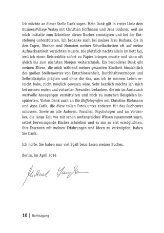 10 | Danksagung
Ich möchte an dieser Stelle Dank sagen. Mein Dank gilt in erster Linie dem
BusinessVillage Verlag mit Christian Hoffmann und Jens Grübner, weil sie
mich initiativ zum Schreiben dieses Buches ermutigten und bei der Ent-
stehung unterstützten. Ich bedanke mich bei meiner Frau Barbara, die in
den Tagen, Wochen und Monaten meiner Schreibarbeiten oft auf meine
Aufmerksamkeit verzichten musste. Die plötzlich nachts allein im Bett lag,
weil ich einen Geistesblitz sofort zu Papier bringen musste und dann oft
gleich bis zum nächsten Morgen weiterschrieb. Ein besonderer Dank gilt
meinen Eltern, die mich während meiner gesamten Kindheit hinsichtlich
des großen Stellenwertes von Entschlossenheit, Durchhaltevermögen und
Selbstdisziplin prägten und ohne die das, was ich in meinem Leben er-
reicht habe, nicht möglich gewesen wäre. Sehr herzlich möchte ich mich
bei meinen realen und virtuellen Freunden bedanken, die mir im Austausch
wertvolle Anregungen vermittelten und mich zu manchen Beispielen in-
spirierten. Vielen Dank auch an Die Hoffotografen mit Christine Blohmann
und Ayse Catik, die diese tollen Fotos unter anderem für das Buchcover
schossen. Sowie an alle Autoren, Forscher, Psychologen und an Vorden-
ker, die lange Zeit vor mir schon umfangreiches Wissen zusammentrugen,
selbst hervorragende Bücher schrieben und es mir so erst ermöglichten,
ihre Essenzen mit meinen Erfahrungen und Ideen zu verknüpfen; haben
Sie Dank.
Ich hoffe, Sie haben nun viel Spaß beim Lesen meines Buches.
Berlin, im April 2016
 