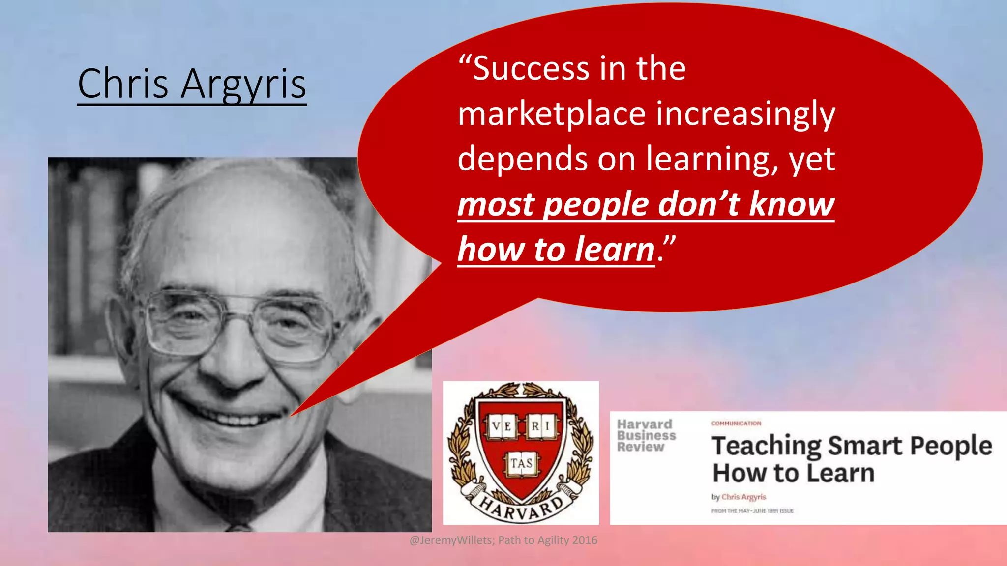 Chris Argyris “Success in the
marketplace increasingly
depends on learning, yet
most people don’t know
how to learn.”
@JeremyWillets; Path to Agility 2016
 
