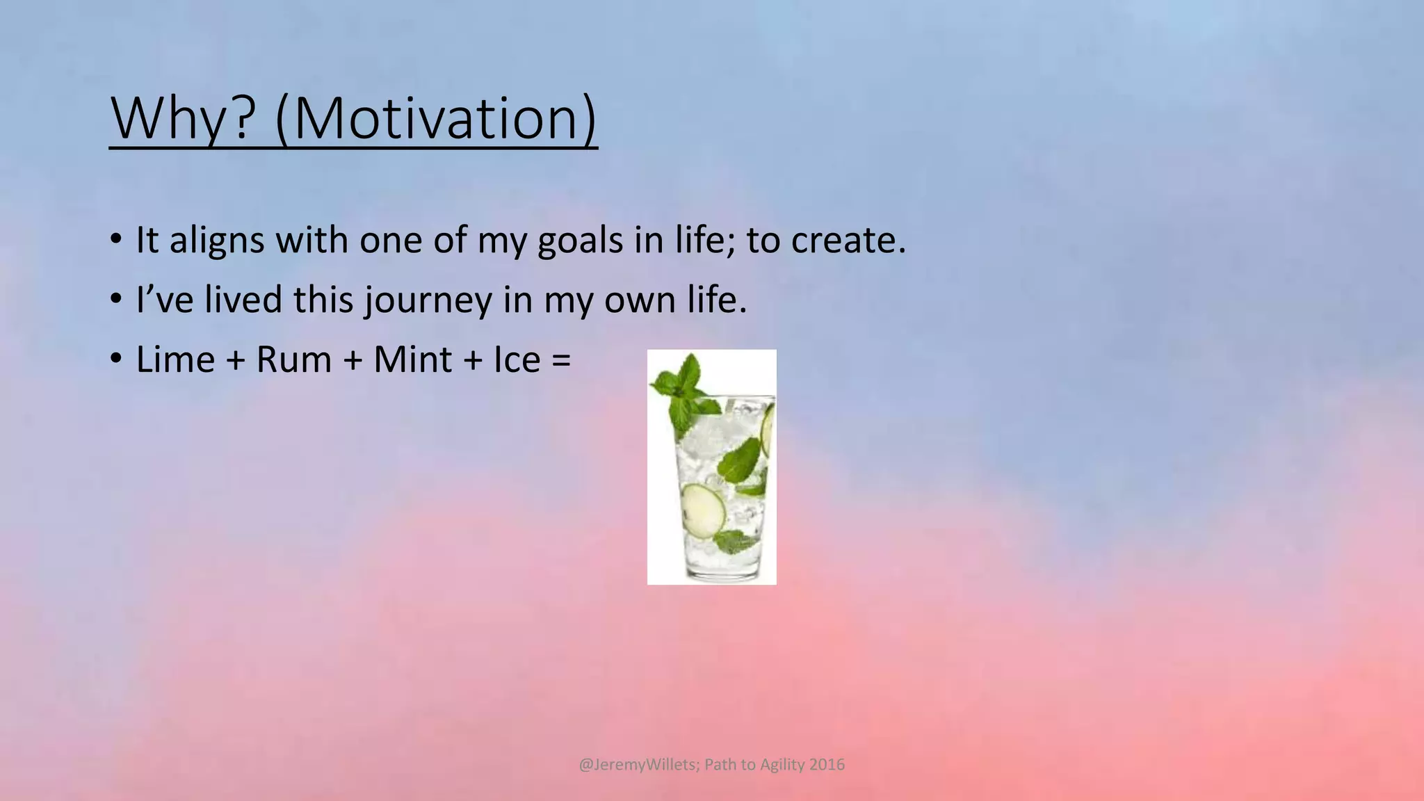 Why? (Motivation)
• It aligns with one of my goals in life; to create.
• I’ve lived this journey in my own life.
• Lime + Rum + Mint + Ice =
@JeremyWillets; Path to Agility 2016
 