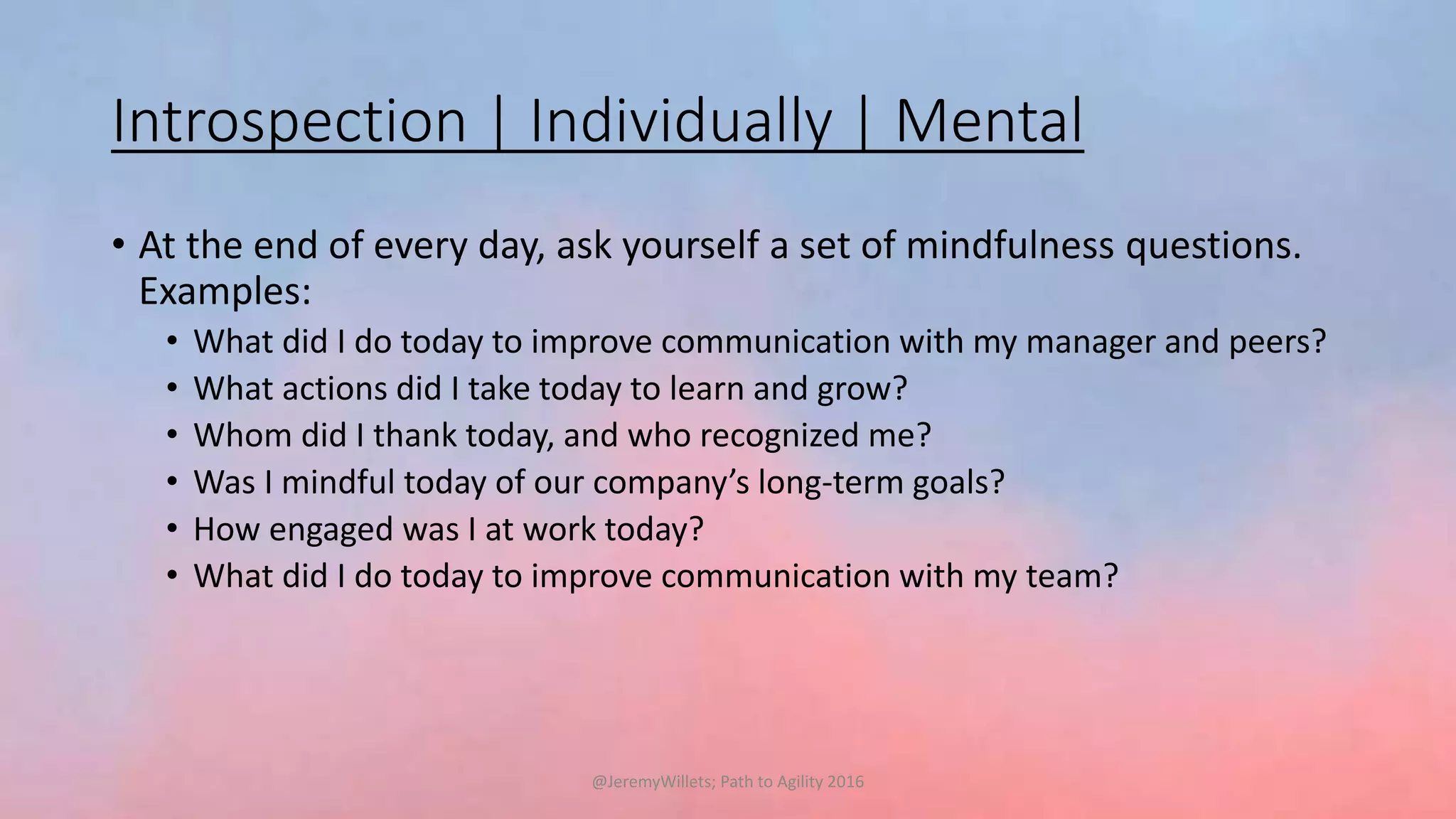 Introspection | Individually | Mental
• At the end of every day, ask yourself a set of mindfulness questions.
Examples:
• What did I do today to improve communication with my manager and peers?
• What actions did I take today to learn and grow?
• Whom did I thank today, and who recognized me?
• Was I mindful today of our company’s long-term goals?
• How engaged was I at work today?
• What did I do today to improve communication with my team?
@JeremyWillets; Path to Agility 2016
 