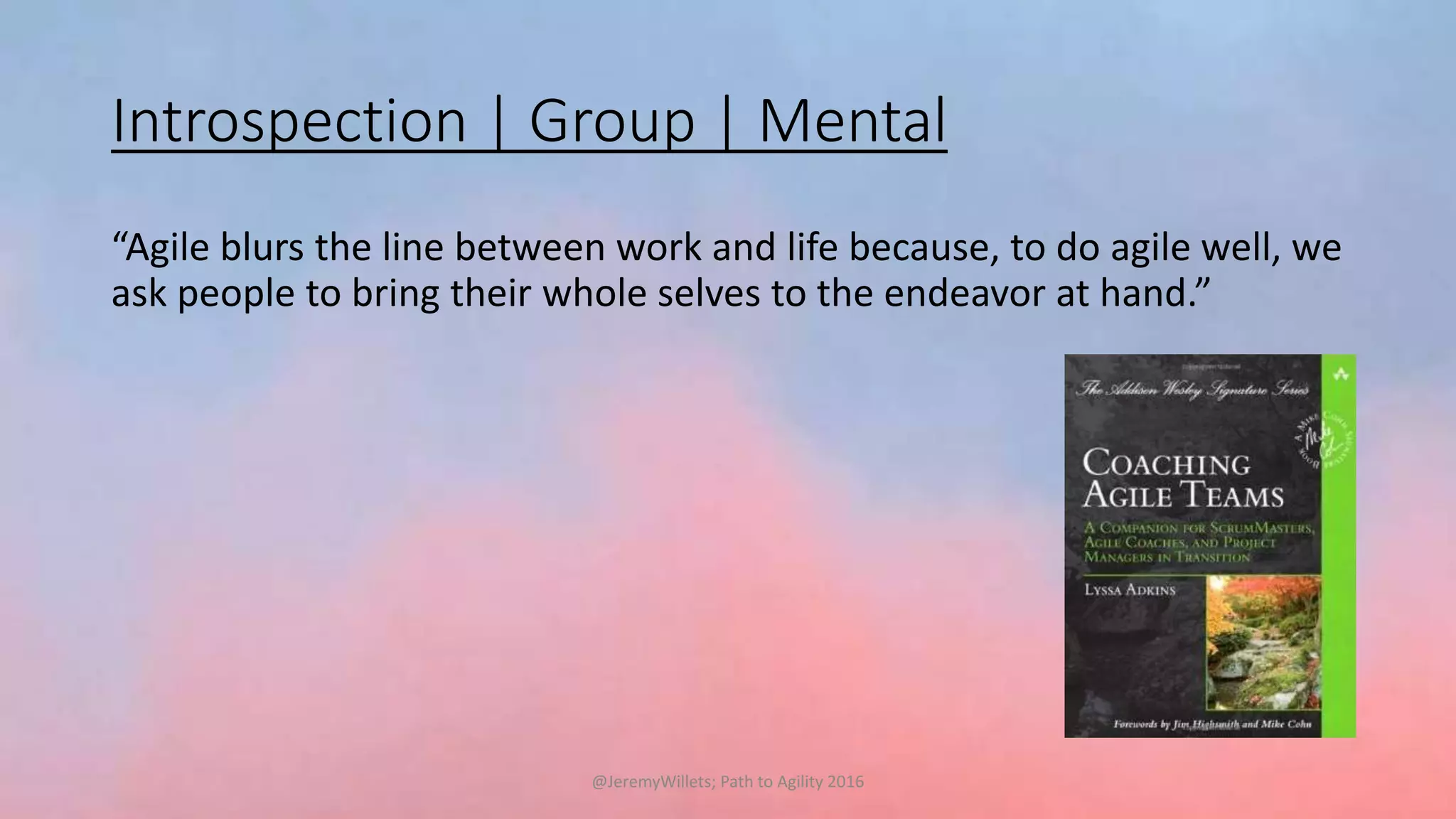 Introspection | Group | Mental
“Agile blurs the line between work and life because, to do agile well, we
ask people to bring their whole selves to the endeavor at hand.”
@JeremyWillets; Path to Agility 2016
 