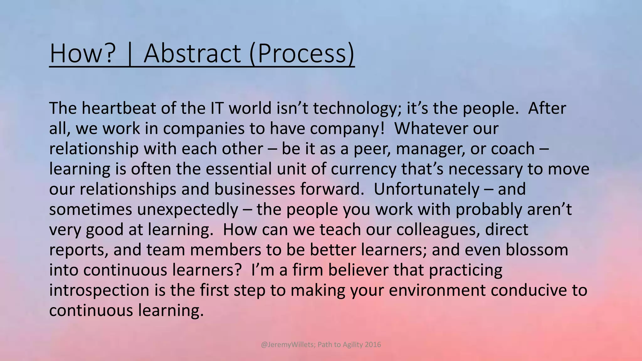 How? | Abstract (Process)
The heartbeat of the IT world isn’t technology; it’s the people. After
all, we work in companies to have company! Whatever our
relationship with each other – be it as a peer, manager, or coach –
learning is often the essential unit of currency that’s necessary to move
our relationships and businesses forward. Unfortunately – and
sometimes unexpectedly – the people you work with probably aren’t
very good at learning. How can we teach our colleagues, direct
reports, and team members to be better learners; and even blossom
into continuous learners? I’m a firm believer that practicing
introspection is the first step to making your environment conducive to
continuous learning.
@JeremyWillets; Path to Agility 2016
 