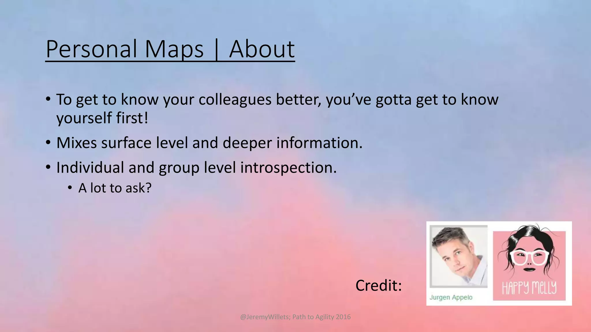 Personal Maps | About
• To get to know your colleagues better, you’ve gotta get to know
yourself first!
• Mixes surface level and deeper information.
• Individual and group level introspection.
• A lot to ask?
Credit:
@JeremyWillets; Path to Agility 2016
 