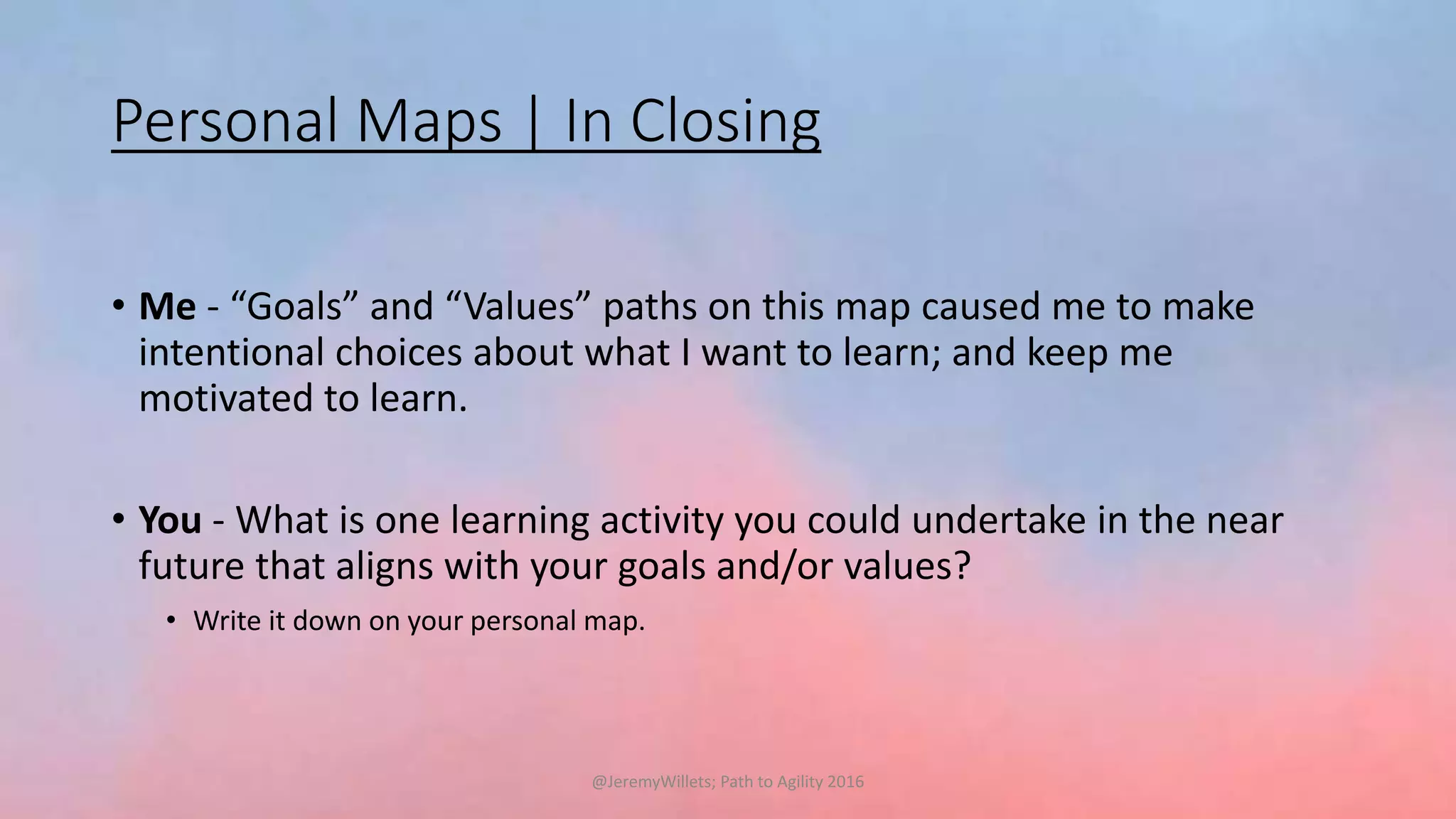 Personal Maps | In Closing
• Me - “Goals” and “Values” paths on this map caused me to make
intentional choices about what I want to learn; and keep me
motivated to learn.
• You - What is one learning activity you could undertake in the near
future that aligns with your goals and/or values?
• Write it down on your personal map.
@JeremyWillets; Path to Agility 2016
 