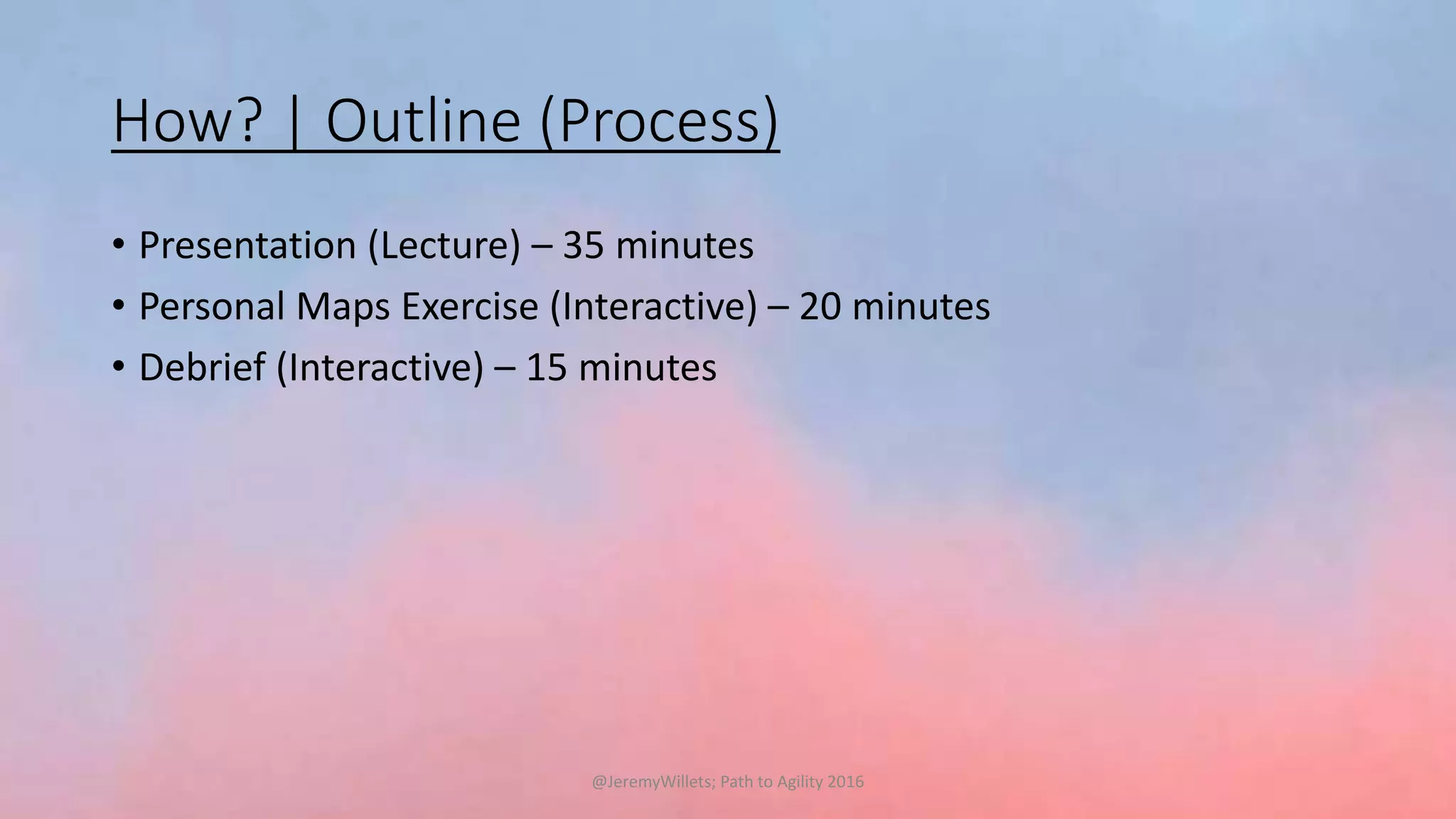 How? | Outline (Process)
• Presentation (Lecture) – 35 minutes
• Personal Maps Exercise (Interactive) – 20 minutes
• Debrief (Interactive) – 15 minutes
@JeremyWillets; Path to Agility 2016
 