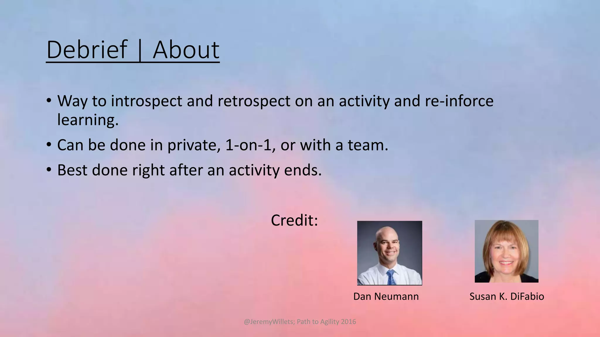 Debrief | About
• Way to introspect and retrospect on an activity and re-inforce
learning.
• Can be done in private, 1-on-1, or with a team.
• Best done right after an activity ends.
Credit:
Dan Neumann Susan K. DiFabio
@JeremyWillets; Path to Agility 2016
 