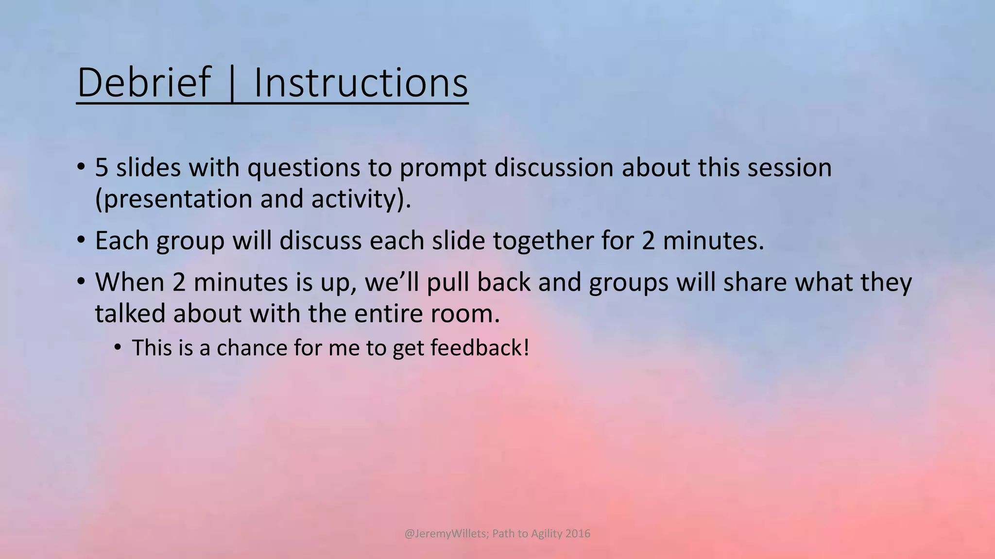 Debrief | Instructions
• 5 slides with questions to prompt discussion about this session
(presentation and activity).
• Each group will discuss each slide together for 2 minutes.
• When 2 minutes is up, we’ll pull back and groups will share what they
talked about with the entire room.
• This is a chance for me to get feedback!
@JeremyWillets; Path to Agility 2016
 