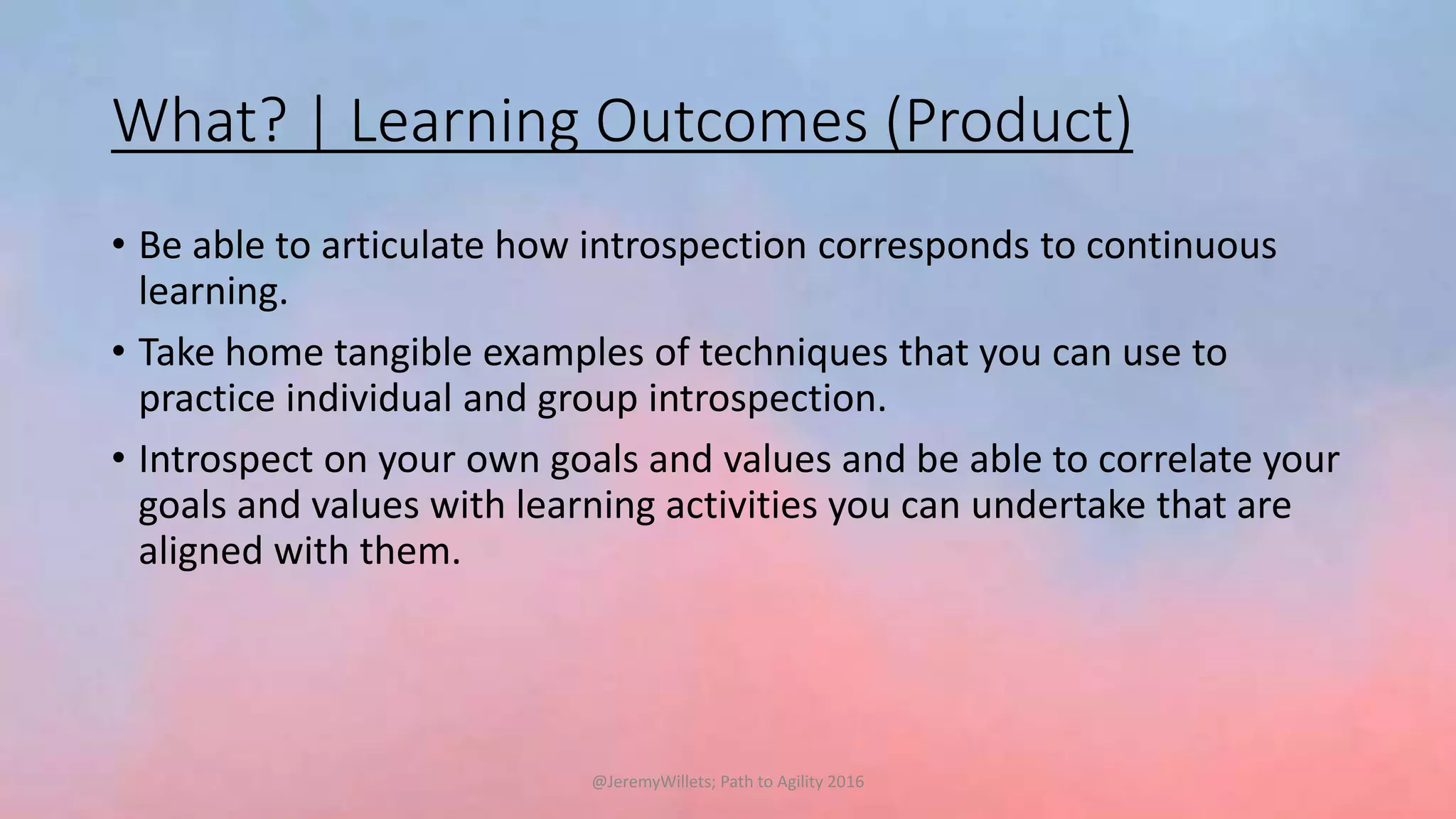 What? | Learning Outcomes (Product)
• Be able to articulate how introspection corresponds to continuous
learning.
• Take home tangible examples of techniques that you can use to
practice individual and group introspection.
• Introspect on your own goals and values and be able to correlate your
goals and values with learning activities you can undertake that are
aligned with them.
@JeremyWillets; Path to Agility 2016
 