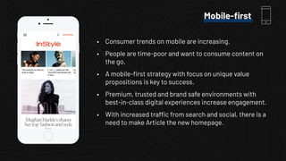 • Consumer trends on mobile are increasing.
• People are time-poor and want to consume content on
the go.
• A mobile-ﬁrst strategy with focus on unique value
propositions is key to success.
• Premium, trusted and brand safe environments with
best-in-class digital experiences increase engagement.
• With increased traffic from search and social, there is a
need to make Article the new homepage.
Mobile-ﬁrst
 