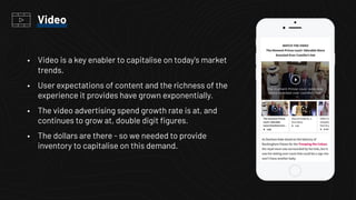 • Video is a key enabler to capitalise on today's market
trends.
• User expectations of content and the richness of the
experience it provides have grown exponentially.
• The video advertising spend growth rate is at, and
continues to grow at, double digit ﬁgures.
• The dollars are there - so we needed to provide
inventory to capitalise on this demand.
Video
 